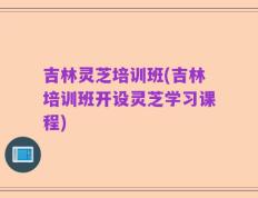 吉林灵芝培训班(吉林培训班开设灵芝学习课程)