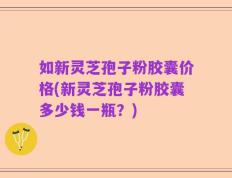 如新灵芝孢子粉胶囊价格(新灵芝孢子粉胶囊多少钱一瓶？)
