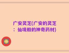 广安灵芝(广安的灵芝：仙境般的神奇药材)