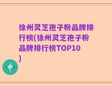 徐州灵芝孢子粉品牌排行榜(徐州灵芝孢子粉品牌排行榜TOP10)