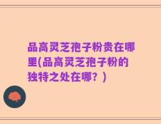 品高灵芝孢子粉贵在哪里(品高灵芝孢子粉的独特之处在哪？)