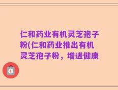 仁和药业有机灵芝孢子粉(仁和药业推出有机灵芝孢子粉，增进健康