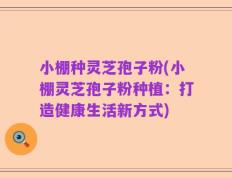 小棚种灵芝孢子粉(小棚灵芝孢子粉种植：打造健康生活新方式)