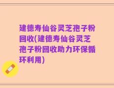 建德寿仙谷灵芝孢子粉回收(建德寿仙谷灵芝孢子粉回收助力环保循环利用)