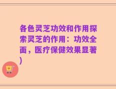 各色灵芝功效和作用探索灵芝的作用：功效全面，医疗保健效果显著)