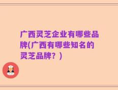 广西灵芝企业有哪些品牌(广西有哪些知名的灵芝品牌？)