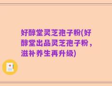 好醇堂灵芝孢子粉(好醇堂出品灵芝孢子粉，滋补养生再升级)