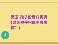 灵芝 孢子粉属几类药(灵芝孢子粉属于哪类药？)