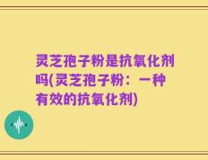 灵芝孢子粉是抗氧化剂吗(灵芝孢子粉：一种有效的抗氧化剂)