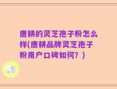 唐耕的灵芝孢子粉怎么样(唐耕品牌灵芝孢子粉用户口碑如何？)