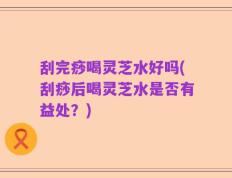 刮完痧喝灵芝水好吗(刮痧后喝灵芝水是否有益处？)