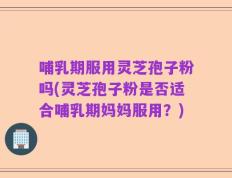 哺乳期服用灵芝孢子粉吗(灵芝孢子粉是否适合哺乳期妈妈服用？)