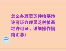 怎么办理灵芝种植基地许可证办理灵芝种植基地许可证，详细操作指南汇总)