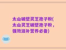 太山破壁灵芝孢子粉(太山灵芝破壁孢子粉，强效滋补营养必备)
