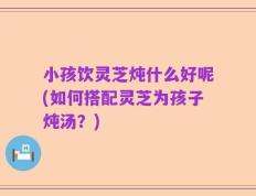 小孩饮灵芝炖什么好呢(如何搭配灵芝为孩子炖汤？)