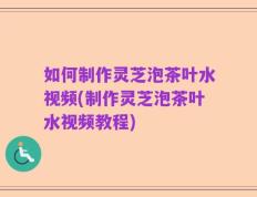 如何制作灵芝泡茶叶水视频(制作灵芝泡茶叶水视频教程)