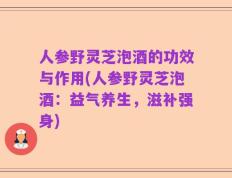 人参野灵芝泡酒的功效与作用(人参野灵芝泡酒：益气养生，滋补强身)