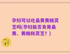 孕妇可以吃桑黄黄精灵芝吗(孕妇能否食用桑黄、黄精和灵芝？)