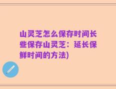 山灵芝怎么保存时间长些保存山灵芝：延长保鲜时间的方法)