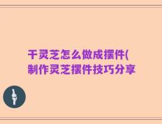 干灵芝怎么做成摆件(制作灵芝摆件技巧分享