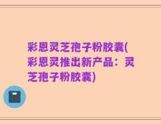 彩恩灵芝孢子粉胶囊(彩恩灵推出新产品：灵芝孢子粉胶囊)