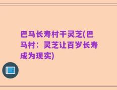 巴马长寿村干灵芝(巴马村：灵芝让百岁长寿成为现实)