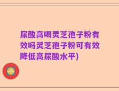 尿酸高喝灵芝孢子粉有效吗灵芝孢子粉可有效降低高尿酸水平)