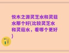 悦木之源灵芝水和灵菇水那个好(比较灵芝水和灵菇水，看哪个更好)