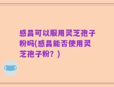 感昌可以服用灵芝孢子粉吗(感昌能否使用灵芝孢子粉？)
