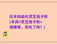 吃羊肉能吃灵芝孢子粉(羊肉+灵芝孢子粉=健康餐，你吃了吗？)