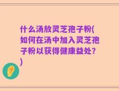 什么汤放灵芝孢子粉(如何在汤中加入灵芝孢子粉以获得健康益处？)