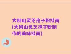 大别山灵芝孢子粉挂面(大别山灵芝孢子粉制作的美味挂面)