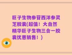 巨子生物参苷西洋参灵芝胶囊(超值！大自然精华巨子生物三合一胶囊优惠销售！)