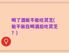 喝了酒能不能吃灵芝(能不能在喝酒后吃灵芝？)