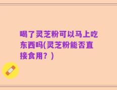 喝了灵芝粉可以马上吃东西吗(灵芝粉能否直接食用？)