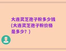 大连灵芝孢子粉多少钱(大连灵芝孢子粉价格是多少？)