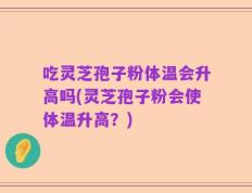 吃灵芝孢子粉体温会升高吗(灵芝孢子粉会使体温升高？)