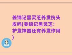 姜锦记黑灵芝养发伤头皮吗(姜锦记黑灵芝：护发神器还有养发作用)