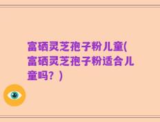 富硒灵芝孢子粉儿童(富硒灵芝孢子粉适合儿童吗？)