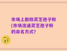 市场上散称灵芝孢子粉(市场流通灵芝孢子粉的命名方式？