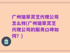 广州瑞草灵芝代理公司怎么样(广州瑞草灵芝代理公司的服务口碑如何？)