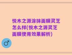 悦木之源涂抹面膜灵芝怎么样(悦木之源灵芝面膜使用效果解析)