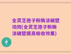 全灵芝孢子粉酶法破壁功效(全灵芝孢子粉酶法破壁提高吸收效果)
