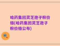哈药集团灵芝孢子粉价格(哈药集团灵芝孢子粉价格公布)