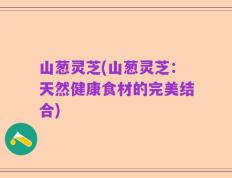 山葱灵芝(山葱灵芝：天然健康食材的完美结合)