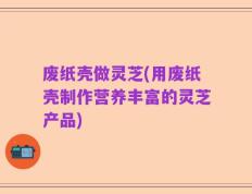 废纸壳做灵芝(用废纸壳制作营养丰富的灵芝产品)