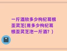 一斤酒放多少枸杞葛根歪灵芝(用多少枸杞葛根歪灵芝泡一斤酒？)