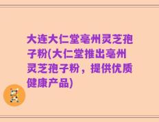 大连大仁堂亳州灵芝孢子粉(大仁堂推出亳州灵芝孢子粉，提供优质健康产品)