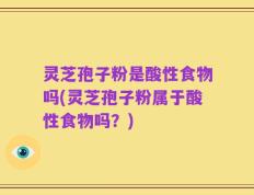 灵芝孢子粉是酸性食物吗(灵芝孢子粉属于酸性食物吗？)