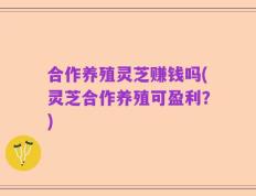 合作养殖灵芝赚钱吗(灵芝合作养殖可盈利？)